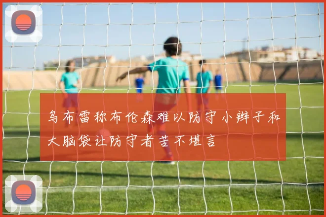 乌布雷称布伦森难以防守小辫子和大脑袋让防守者苦不堪言
