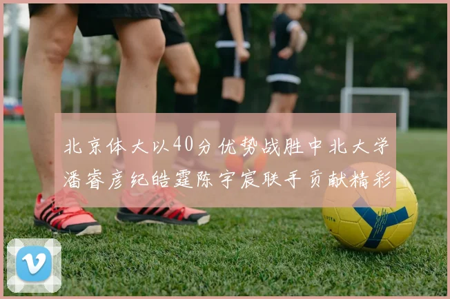 北京体大以40分优势战胜中北大学潘睿彦纪皓霆陈宇宸联手贡献精彩表现