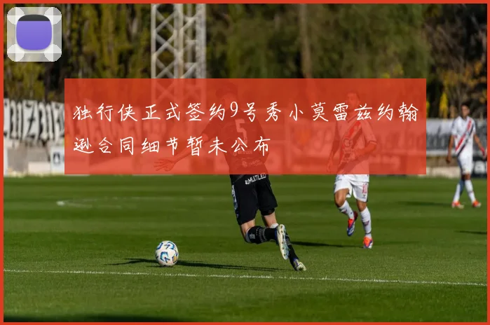 独行侠正式签约9号秀小莫雷兹约翰逊合同细节暂未公布
