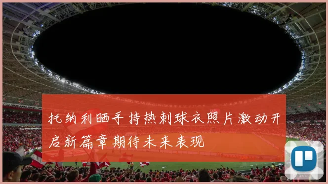 托纳利晒手持热刺球衣照片激动开启新篇章期待未来表现