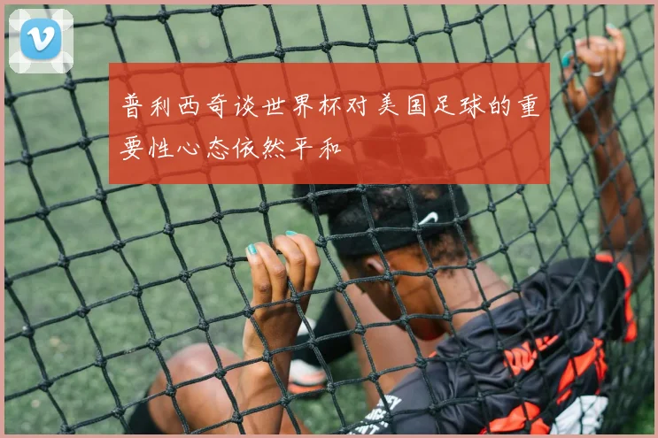 普利西奇谈世界杯对美国足球的重要性心态依然平和