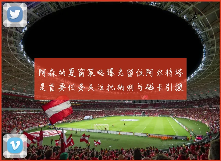 阿森纳夏窗策略曝光留住阿尔特塔是首要任务关注托纳利与磁卡引援动态
