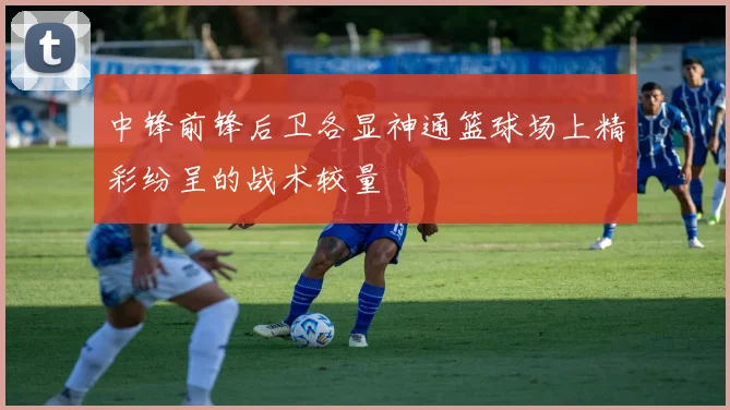 中锋前锋后卫各显神通篮球场上精彩纷呈的战术较量