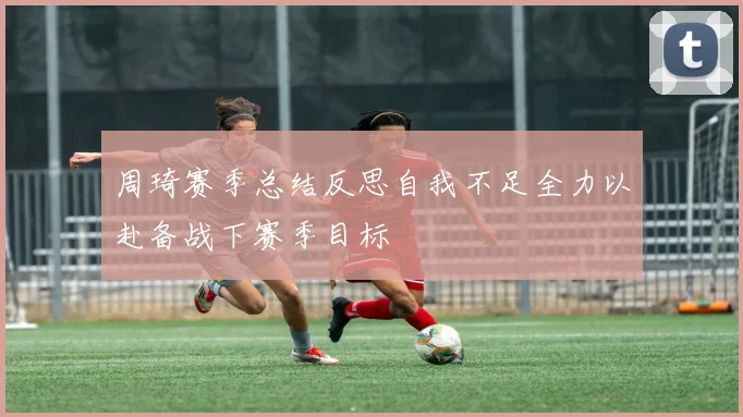 周琦赛季总结反思自我不足全力以赴备战下赛季目标