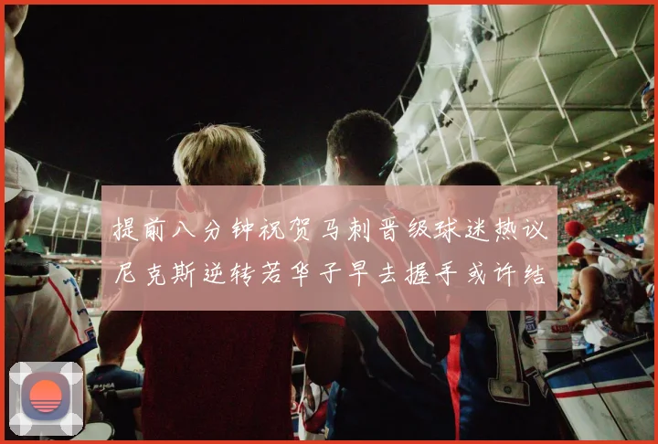 提前八分钟祝贺马刺晋级球迷热议尼克斯逆转若华子早去握手或许结果不同
